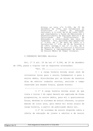 Altera as Leis nºs 9.394, de 20 de
dezembro de 1996, que estabelece as
diretrizes e bases da educação
nacional, e 11.494, de 20 de junho 2007,
que regulamenta o Fundo de Manutenção e
Desenvolvimento da Educação Básica e de
Valorização dos Profissionais da
Educação, a Consolidação das Leis do
Trabalho – CLT, aprovada pelo Decreto-Lei
nº 5.452, de 1º de maio de 1943, e o
Decreto-Lei nº 236, de 28 de fevereiro
de 1967; revoga a Lei nº 11.161, de 5
de agosto de 2005; e institui a Política
de Fomento à Implementação de Escolas
de Ensino Médio em Tempo Integral.
O CONGRESSO NACIONAL decreta:
Art. 1º O art. 24 da Lei nº 9.394, de 20 de dezembro
de 1996, passa a vigorar com as seguintes alterações:
“Art. 24. .................................
I - a carga horária mínima anual será de
oitocentas horas para o ensino fundamental e para o
ensino médio, distribuídas por um mínimo de duzentos
dias de efetivo trabalho escolar, excluído o tempo
reservado aos exames finais, quando houver;
....................................................
§ 1º A carga horária mínima anual de que
trata o inciso I do caput deverá ser ampliada de forma
progressiva, no ensino médio, para mil e quatrocentas
horas, devendo os sistemas de ensino oferecer, no prazo
máximo de cinco anos, pelo menos mil horas anuais de
carga horária, a partir da publicação desta Lei.
§ 2º Os sistemas de ensino disporão sobre a
oferta de educação de jovens e adultos e de ensino
Página 2 de 16 Parte integrante do Avulso do PLV nº 34 de 2016.
 