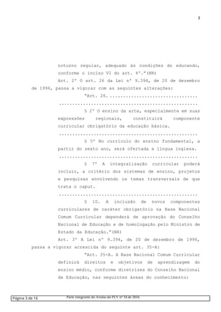 2
noturno regular, adequado às condições do educando,
conforme o inciso VI do art. 4º.”(NR)
Art. 2º O art. 26 da Lei nº 9.394, de 20 de dezembro
de 1996, passa a vigorar com as seguintes alterações:
“Art. 26. .................................
....................................................
§ 2º O ensino da arte, especialmente em suas
expressões regionais, constituirá componente
curricular obrigatório da educação básica.
....................................................
§ 5º No currículo do ensino fundamental, a
partir do sexto ano, será ofertada a língua inglesa.
....................................................
§ 7º A integralização curricular poderá
incluir, a critério dos sistemas de ensino, projetos
e pesquisas envolvendo os temas transversais de que
trata o caput.
....................................................
§ 10. A inclusão de novos componentes
curriculares de caráter obrigatório na Base Nacional
Comum Curricular dependerá de aprovação do Conselho
Nacional de Educação e de homologação pelo Ministro de
Estado da Educação.”(NR)
Art. 3º A Lei nº 9.394, de 20 de dezembro de 1996,
passa a vigorar acrescida do seguinte art. 35-A:
“Art. 35-A. A Base Nacional Comum Curricular
definirá direitos e objetivos de aprendizagem do
ensino médio, conforme diretrizes do Conselho Nacional
de Educação, nas seguintes áreas do conhecimento:
Página 3 de 16 Parte integrante do Avulso do PLV nº 34 de 2016.
 