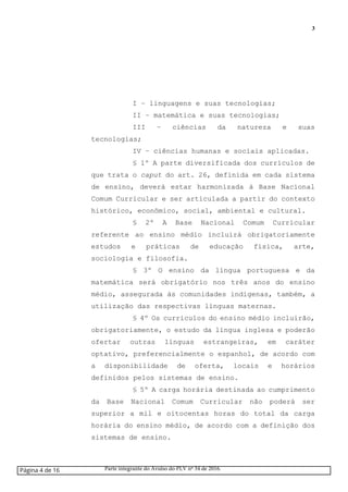 3
I – linguagens e suas tecnologias;
II – matemática e suas tecnologias;
III – ciências da natureza e suas
tecnologias;
IV – ciências humanas e sociais aplicadas.
§ 1º A parte diversificada dos currículos de
que trata o caput do art. 26, definida em cada sistema
de ensino, deverá estar harmonizada à Base Nacional
Comum Curricular e ser articulada a partir do contexto
histórico, econômico, social, ambiental e cultural.
§ 2º A Base Nacional Comum Curricular
referente ao ensino médio incluirá obrigatoriamente
estudos e práticas de educação física, arte,
sociologia e filosofia.
§ 3º O ensino da língua portuguesa e da
matemática será obrigatório nos três anos do ensino
médio, assegurada às comunidades indígenas, também, a
utilização das respectivas línguas maternas.
§ 4º Os currículos do ensino médio incluirão,
obrigatoriamente, o estudo da língua inglesa e poderão
ofertar outras línguas estrangeiras, em caráter
optativo, preferencialmente o espanhol, de acordo com
a disponibilidade de oferta, locais e horários
definidos pelos sistemas de ensino.
§ 5º A carga horária destinada ao cumprimento
da Base Nacional Comum Curricular não poderá ser
superior a mil e oitocentas horas do total da carga
horária do ensino médio, de acordo com a definição dos
sistemas de ensino.
Página 4 de 16 Parte integrante do Avulso do PLV nº 34 de 2016.
 