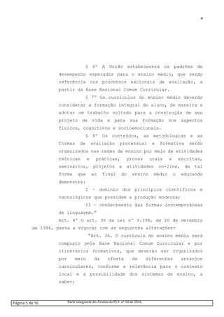 4
§ 6º A União estabelecerá os padrões de
desempenho esperados para o ensino médio, que serão
referência nos processos nacionais de avaliação, a
partir da Base Nacional Comum Curricular.
§ 7º Os currículos do ensino médio deverão
considerar a formação integral do aluno, de maneira a
adotar um trabalho voltado para a construção de seu
projeto de vida e para sua formação nos aspectos
físicos, cognitivos e socioemocionais.
§ 8º Os conteúdos, as metodologias e as
formas de avaliação processual e formativa serão
organizados nas redes de ensino por meio de atividades
teóricas e práticas, provas orais e escritas,
seminários, projetos e atividades on-line, de tal
forma que ao final do ensino médio o educando
demonstre:
I – domínio dos princípios científicos e
tecnológicos que presidem a produção moderna;
II – conhecimento das formas contemporâneas
de linguagem.”
Art. 4º O art. 36 da Lei nº 9.394, de 20 de dezembro
de 1996, passa a vigorar com as seguintes alterações:
“Art. 36. O currículo do ensino médio será
composto pela Base Nacional Comum Curricular e por
itinerários formativos, que deverão ser organizados
por meio da oferta de diferentes arranjos
curriculares, conforme a relevância para o contexto
local e a possibilidade dos sistemas de ensino, a
saber:
Página 5 de 16 Parte integrante do Avulso do PLV nº 34 de 2016.
 
