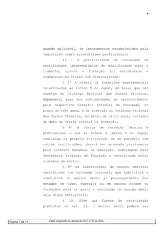 6
quando aplicável, de instrumentos estabelecidos pela
legislação sobre aprendizagem profissional;
II – a possibilidade de concessão de
certificados intermediários de qualificação para o
trabalho, quando a formação for estruturada e
organizada em etapas com terminalidade.
§ 7º A oferta de formações experimentais
relacionadas ao inciso V do caput, em áreas que não
constem do Catálogo Nacional dos Cursos Técnicos,
dependerá, para sua continuidade, do reconhecimento
pelo respectivo Conselho Estadual de Educação, no
prazo de três anos, e da inserção no Catálogo Nacional
dos Cursos Técnicos, no prazo de cinco anos, contados
da data de oferta inicial da formação.
§ 8º A oferta de formação técnica e
profissional a que se refere o inciso V do caput,
realizada na própria instituição ou em parceria com
outras instituições, deverá ser aprovada previamente
pelo Conselho Estadual de Educação, homologada pelo
Secretário Estadual de Educação e certificada pelos
sistemas de ensino.
§ 9º As instituições de ensino emitirão
certificado com validade nacional, que habilitará o
concluinte do ensino médio ao prosseguimento dos
estudos em nível superior ou em outros cursos ou
formações para os quais a conclusão do ensino médio
seja etapa obrigatória.
§ 10. Além das formas de organização
previstas no art. 23, o ensino médio poderá ser
Página 7 de 16 Parte integrante do Avulso do PLV nº 34 de 2016.
 