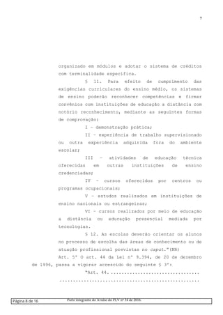 7
organizado em módulos e adotar o sistema de créditos
com terminalidade específica.
§ 11. Para efeito de cumprimento das
exigências curriculares do ensino médio, os sistemas
de ensino poderão reconhecer competências e firmar
convênios com instituições de educação a distância com
notório reconhecimento, mediante as seguintes formas
de comprovação:
I – demonstração prática;
II – experiência de trabalho supervisionado
ou outra experiência adquirida fora do ambiente
escolar;
III – atividades de educação técnica
oferecidas em outras instituições de ensino
credenciadas;
IV – cursos oferecidos por centros ou
programas ocupacionais;
V – estudos realizados em instituições de
ensino nacionais ou estrangeiras;
VI – cursos realizados por meio de educação
a distância ou educação presencial mediada por
tecnologias.
§ 12. As escolas deverão orientar os alunos
no processo de escolha das áreas de conhecimento ou de
atuação profissional previstas no caput.”(NR)
Art. 5º O art. 44 da Lei nº 9.394, de 20 de dezembro
de 1996, passa a vigorar acrescido do seguinte § 3º:
“Art. 44. .................................
....................................................
Página 8 de 16 Parte integrante do Avulso do PLV nº 34 de 2016.
 