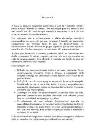 Incremental
A noção de processo incremental corresponde à ideia de “ aumentar (alargar)
pouco-a-pouco”o âmbito do sistema. Uma boa imagem para este atributo é a de
uma mansão que foi construída por sucessivos incrementos a partir de uma
primeira casa com apenas duas divisões.
Um incremento não é necessariamente a adição do código executável
correspondente aos casos de uso que pertencem à iteração em andamento.
Especialmente nas primeiras fases do ciclo de desenvolvimento, os
desenvolvedores podem substituir um projeto superficial por um mais detalhado
ou sofisticado. Em fases avançadas os incrementos são tipicamente aditivos.
A abordagem incremental é somente possível se existir um mecanismo para
dividir os requisitos do sistema em partes, para que cada parte seja alocada a um
ciclo de desenvolvimento. Essa alocação é realizada em função do grau de
importância atribuído a cada requisito.
Suas vantagens são:
 Redução dos riscos envolvendo custos a um único incremento. Se os
desenvolvedores precisarem repetir a iteração, a organização perde
somente o esforço mal direcionado de uma iteração, não o valor de um
produto inteiro.
 Redução do risco de lançar o projeto no mercado fora da data planejada.
Identificando os riscos numa fase inicial o esforço despendido para
gerenciá-los ocorre cedo, quando as pessoas estão sob menos pressão do
que numa fase final de projeto.
 Aceleração do tempo de desenvolvimento do projeto como um todo,
porque os desenvolvedores trabalham de maneira mais eficiente quando
buscam resultados de escopo pequeno e claro.
 Reconhecimento de uma realidade frequentemente ignorada: as
necessidades dos usuários e os requisitos correspondentes não podem ser
totalmente definidos no início do processo. Eles são tipicamente refinados
em sucessivas iterações. Este modelo de operação facilita a adaptação a
mudanças de requisitos.
O desenvolvimento deum produto comercialdesoftware é uma grande tarefa que
pode ser estendida por vários meses, possivelmente um ano ou mais.
 