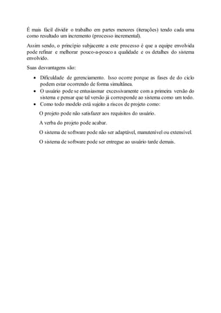 É mais fácil dividir o trabalho em partes menores (iterações) tendo cada uma
como resultado um incremento (processo incremental).
Assim sendo, o princípio subjacente a este processo é que a equipe envolvida
pode refinar e melhorar pouco-a-pouco a qualidade e os detalhes do sistema
envolvido.
Suas desvantagens são:
 Dificuldade de gerenciamento. Isso ocorre porque as fases de do ciclo
podem estar ocorrendo de forma simultânea.
 O usuário pode se entusiasmar excessivamente com a primeira versão do
sistema e pensar que tal versão já corresponde ao sistema como um todo.
 Como todo modelo está sujeito a riscos de projeto como:
O projeto pode não satisfazer aos requisitos do usuário.
A verba do projeto pode acabar.
O sistema de software pode não ser adaptável, manutenível ou extensível.
O sistema de software pode ser entregue ao usuário tarde demais.
 