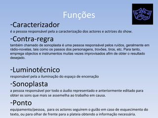 Funções Caracterizador é a pessoa responsável pela a caracterização dos actores e actrizes do show. Contra-regra também chamado de sonoplasta é uma pessoa responsável pelos ruídos, geralmente em rádio-novelas, tais como os passos dos personagens, trovões, tiros, etc. Para tanto, emprega objectos e instrumentos muitas vezes improvisados afim de obter o resultado desejado. Luminotécnico responsável pela a iluminação do espaço de encenação  Sonoplasta a pessoa responsável por todo o áudio representado e anteriormente editado para obter os sons que mais se assemelha ao trabalho em causa. Ponto equipamento/pessoa,  para os actores seguirem o guião em caso de esquecimento do texto, ou para olhar de frente para a plateia obtendo a informação necessária.  