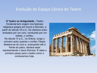 Evolução do Espaço Cénico do Teatro O Teatro na Antiguidade -  Teatro Ocidental tem origem nos festivais religiosos gregos em honra a Dionísio, a partir do século VII a.C. Os cânticos eram entoados por um coro, conduzido por um solista, o corifeu. No século VI a.C., na Grécia, surge o primeiro actor quando o corifeu Téspis destaca-se do coro e, avançando até a frente do palco, declara estar representando o deus Dionísio. É dado o primeiro passo para o teatro como o conhecemos hoje. 