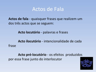 Actos de Fala Actos de fala  - quaisquer frases que realizem um dos três actos que se seguem: Acto locutório  - palavras e frases  Acto ilocutório  - intencionalidade de cada  frase Acto pré-locutório  - os efeitos  produzidos  por essa frase junto do interlocutor 