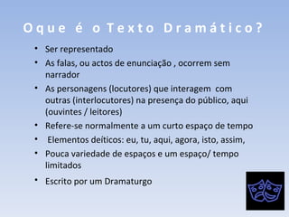O q u e  é  o  T e x t o  D r a m á t i c o ?   Ser representado As falas, ou actos de enunciação , ocorrem sem narrador As personagens (locutores) que interagem  com outras (interlocutores) na presença do público, aqui (ouvintes / leitores)  Refere-se normalmente a um curto espaço de tempo Elementos deíticos: eu, tu, aqui, agora, isto, assim,  Pouca variedade de espaços e um espaço/ tempo limitados Escrito por um Dramaturgo   