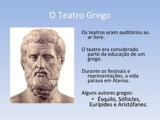 O Teatro Grego Os teatros eram auditórios ao ar livre.  O teatro era considerado parte da educação de um grego.  Durante os festivais e representações, a vida parava em Atenas.  Alguns autores gregos:   Ésquilo, Sófocles, Eurípides e Aristófanes .  