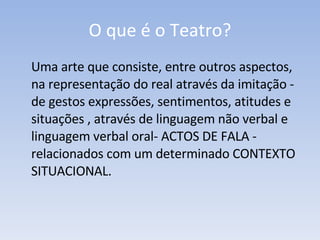 O que é o Teatro? Uma arte que consiste, entre outros aspectos, na representação do real através da imitação - de gestos expressões, sentimentos, atitudes e  situações , através de linguagem não verbal e linguagem verbal oral- ACTOS DE FALA - relacionados com um determinado CONTEXTO SITUACIONAL. 