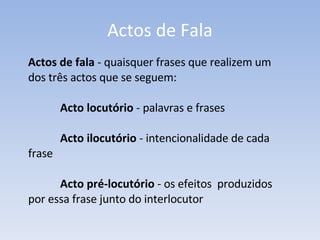 Actos de Fala Actos de fala  - quaisquer frases que realizem um dos três actos que se seguem: Acto locutório  - palavras e frases  Acto ilocutório  - intencionalidade de cada  frase Acto pré-locutório  - os efeitos  produzidos  por essa frase junto do interlocutor 