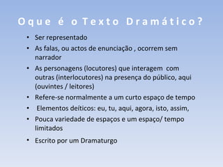 O q u e  é  o  T e x t o  D r a m á t i c o ?   Ser representado As falas, ou actos de enunciação , ocorrem sem narrador As personagens (locutores) que interagem  com outras (interlocutores) na presença do público, aqui (ouvintes / leitores)  Refere-se normalmente a um curto espaço de tempo Elementos deíticos: eu, tu, aqui, agora, isto, assim,  Pouca variedade de espaços e um espaço/ tempo limitados Escrito por um Dramaturgo   