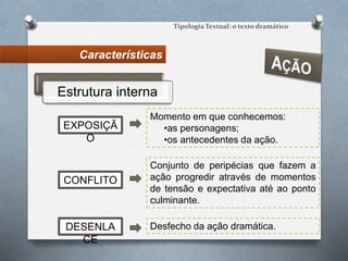 Características
Tipologia Textual: o texto dramático
Estrutura interna
Momento em que conhecemos:
•as personagens;
•os antecedentes da ação.
EXPOSIÇÃ
O
Conjunto de peripécias que fazem a
ação progredir através de momentos
de tensão e expectativa até ao ponto
culminante.
CONFLITO
DESENLA
CE
Desfecho da ação dramática.
 
