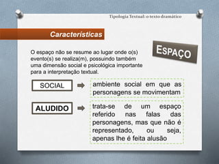 Características
Tipologia Textual: o texto dramático
ambiente social em que as
personagens se movimentam
SOCIAL
O espaço não se resume ao lugar onde o(s)
evento(s) se realiza(m), possuindo também
uma dimensão social e psicológica importante
para a interpretação textual.
ALUDIDO trata-se de um espaço
referido nas falas das
personagens, mas que não é
representado, ou seja,
apenas lhe é feita alusão
 