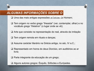  Uma das mais antigas expressões artísticas do Homem;
 Tem origem no verbo grego “theastai” (ver, contemplar, olhar) e no
vocábulo grego “théatron” (o lugar onde se vê);
 Arte que consiste na representação do real, através da imitação
 Tem origem remota em rituais e danças;
 Assume carácter literário na Grécia antiga, no séc. IV a.C.;
 Representado em honra do deus Dionísio, em auditórios ao ar
livre;
 Parte integrante da educação de um grego;
 Alguns autores gregos: Ésquilo, Sófocles e Eurípedes.
ALGUMAS INFORMAÇÕES SOBRE O
TEATRO
 