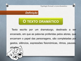 Definição
Tipologia Textual: o texto dramático
Texto escrito por um dramaturgo, destinado a ser
encenado, em que as palavras proferidas pelos atores, que
encarnam o papel das personagens, são completadas por
gestos, silêncios, expressões fisionómicas, ritmos, pausas,
atitudes…
O TEXTO DRAMÁTICO
 