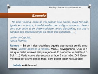 Exemplo
Tipologia Textual: o texto dramático
Jardim de Capuleto
(entra Romeu)
Romeu – Só se ri das cicatrizes aquele que nunca sentiu uma
ferida (Julieta aparece à janela). Mas… devagarinho! Qual é a
luz que brilha através daquela janela? É o oriente, e Julieta é o
Sol. (…) Vede como ela encosta a face à sua mão. Oh! Quem
me dera ser a luva dessa mão, para poder tocar na sua face.
Julieta – Ai de mim!
Na bela Verona, onde se vai passar este drama, duas famílias,
iguais em nobreza, impulsionadas por antigos rancores, fazem
com que entre si se desencadeiem novas discórdias, em que o
sangue dos cidadãos tinge as mãos dos cidadãos. (…)
 