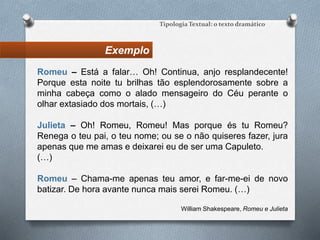 Exemplo
Tipologia Textual: o texto dramático
Romeu – Está a falar… Oh! Continua, anjo resplandecente!
Porque esta noite tu brilhas tão esplendorosamente sobre a
minha cabeça como o alado mensageiro do Céu perante o
olhar extasiado dos mortais, (…)
Julieta – Oh! Romeu, Romeu! Mas porque és tu Romeu?
Renega o teu pai, o teu nome; ou se o não quiseres fazer, jura
apenas que me amas e deixarei eu de ser uma Capuleto.
(…)
Romeu – Chama-me apenas teu amor, e far-me-ei de novo
batizar. De hora avante nunca mais serei Romeu. (…)
William Shakespeare, Romeu e Julieta
 
