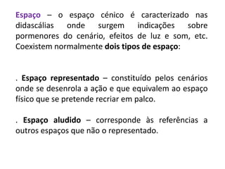 Espaço – o espaço cénico é caracterizado nas
didascálias onde surgem indicações sobre
pormenores do cenário, efeitos de luz e som, etc.
Coexistem normalmente dois tipos de espaço:
. Espaço representado – constituído pelos cenários
onde se desenrola a ação e que equivalem ao espaço
físico que se pretende recriar em palco.
. Espaço aludido – corresponde às referências a
outros espaços que não o representado.
 