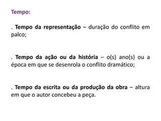 Tempo:
. Tempo da representação – duração do conflito em
palco;
. Tempo da ação ou da história – o(s) ano(s) ou a
época em que se desenrola o conflito dramático;
. Tempo da escrita ou da produção da obra – altura
em que o autor concebeu a peça.
 