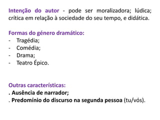 Intenção do autor - pode ser moralizadora; lúdica;
crítica em relação à sociedade do seu tempo, e didática.
Formas do género dramático:
- Tragédia;
- Comédia;
- Drama;
- Teatro Épico.
Outras características:
. Ausência de narrador;
. Predomínio do discurso na segunda pessoa (tu/vós).
 