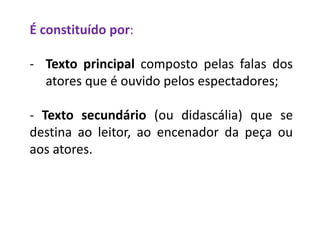 É constituído por:
- Texto principal composto pelas falas dos
atores que é ouvido pelos espectadores;
- Texto secundário (ou didascália) que se
destina ao leitor, ao encenador da peça ou
aos atores.
 