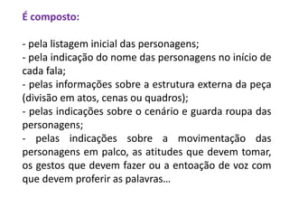 É composto:
- pela listagem inicial das personagens;
- pela indicação do nome das personagens no início de
cada fala;
- pelas informações sobre a estrutura externa da peça
(divisão em atos, cenas ou quadros);
- pelas indicações sobre o cenário e guarda roupa das
personagens;
- pelas indicações sobre a movimentação das
personagens em palco, as atitudes que devem tomar,
os gestos que devem fazer ou a entoação de voz com
que devem proferir as palavras…
 