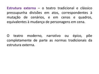 Estrutura externa – o teatro tradicional e clássico
pressupunha divisões em atos, correspondentes à
mutação de cenários, e em cenas e quadros,
equivalentes à mudança de personagens em cena.
O teatro moderno, narrativo ou épico, põe
completamente de parte as normas tradicionais da
estrutura externa.
 