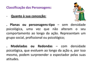 Classificação das Personagens:
- Quanto à sua conceção:
. Planas ou personagens-tipo – sem densidade
psicológica, uma vez que não alteram o seu
comportamento ao longo da ação. Representam um
grupo social, profissional ou psicológico;
. Modeladas ou Redondas – com densidade
psicológica, que evoluem ao longo da ação e, por isso
mesmo, podem surpreender o espectador pelas suas
atitudes.
 