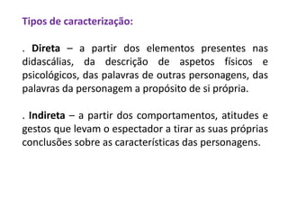 Tipos de caracterização:
. Direta – a partir dos elementos presentes nas
didascálias, da descrição de aspetos físicos e
psicológicos, das palavras de outras personagens, das
palavras da personagem a propósito de si própria.
. Indireta – a partir dos comportamentos, atitudes e
gestos que levam o espectador a tirar as suas próprias
conclusões sobre as características das personagens.
 