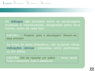 Os diálogos são divididos entre as personagens
locutoras e interlocutoras, designadas pelos seus
nomes, antes de cada fala.

CAPITÃO: – Preparar para a abordagem! Mexam-se,
seus animais!

Ao longo do texto dramático, vão surgindo várias
indicações cénicas, colocadas entre parênteses
ou em itálico.

CAPITÃO (Dá de repente um salto): – Terra, terra!
Tudo a estibordo, tudo a estibordo!
 