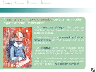A escrita de um texto dramático deve ter em conta
alguns aspetos importantes:
                   - O ritmo dos diálogos não deve ser
                   monótono, sendo conveniente variar o tipo
                   de frases usadas.
                   - Deve ser empregue pontuação própria do
                   discurso direto, de modo a aproximar-se da
                   expressão oral.

                   - O vocativo deve ser utilizado como
                   referência para os atores e o público, pois
                   permite a identificação dos interlocutores.

                   - Todo o conteúdo deve ser expresso nas
                   falas e nas ações das personagens, pois
                   este tipo de texto não contém narrador.
 