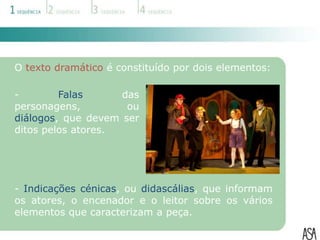 O texto dramático é constituído por dois elementos:

-        Falas      das
personagens,         ou
diálogos, que devem ser
ditos pelos atores.




- Indicações cénicas, ou didascálias, que informam
os atores, o encenador e o leitor sobre os vários
elementos que caracterizam a peça.
 