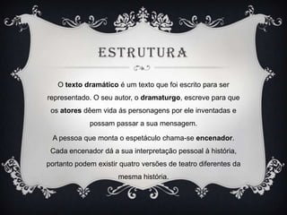 ESTRUTURA
O texto dramático é um texto que foi escrito para ser

representado. O seu autor, o dramaturgo, escreve para que
os atores dêem vida ás personagens por ele inventadas e
possam passar a sua mensagem.
A pessoa que monta o espetáculo chama-se encenador.
Cada encenador dá a sua interpretação pessoal à história,
portanto podem existir quatro versões de teatro diferentes da
mesma história.

 