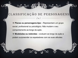 C LASSIFIC AÇÃO DE PERSONAGENS
 Planas ou personagens-tipo – Representam um grupo
social, profissional ou psicológico. Não mudam o seu
comportamento ao longo da ação.

 Modeladas ou redondas – evoluem ao longo da ação e
podem surpreender os espetadores com as suas atitudes.

 