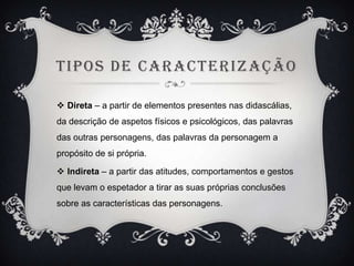 TIPOS DE CARACTERIZAÇÃO
 Direta – a partir de elementos presentes nas didascálias,
da descrição de aspetos físicos e psicológicos, das palavras
das outras personagens, das palavras da personagem a

propósito de si própria.
 Indireta – a partir das atitudes, comportamentos e gestos
que levam o espetador a tirar as suas próprias conclusões
sobre as características das personagens.

 