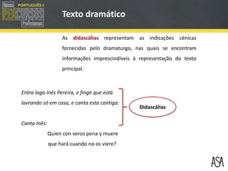 As didascálias representam as indicações cénicas
fornecidas pelo dramaturgo, nas quais se encontram
informações imprescindíveis à representação do texto
principal.
Entra logo Inês Pereira, e finge que está
lavrando só em casa, e canta esta cantiga:
Canta Inês:
Quien con veros pena y muere
que hará cuando no os viere?
Texto dramático
Didascálias
 