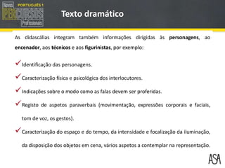 Identificação das personagens.
Caracterização física e psicológica dos interlocutores.
Indicações sobre o modo como as falas devem ser proferidas.
Registo de aspetos paraverbais (movimentação, expressões corporais e faciais,
tom de voz, os gestos).
Caracterização do espaço e do tempo, da intensidade e focalização da iluminação,
da disposição dos objetos em cena, vários aspetos a contemplar na representação.
Texto dramático
As didascálias integram também informações dirigidas às personagens, ao
encenador, aos técnicos e aos figurinistas, por exemplo:
 