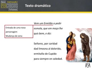 Texto dramático
Entrada de uma nova
personagem
Mudança de cena
Vem um Ermitão a pedir
esmola, que em moço lhe
quis bem, e diz:
Señores, por caridad
dad limosna al dolorido,
ermitaño de Cupido
para siempre en soledad.
 
