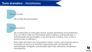 São as falas das personagens.
Texto dramático – Modalidades
Texto principal
São as didascálias ou indicações cénicas. Surgem geralmente entre parênteses
e/ou em itálico e dão-nos informações sobre o espaço e o tempo da ação, a
movimentação das personagens, o seu tom de voz, o cenário, a luz, o som, o
guarda-roupa, os adereços…
Estes dados permitem-nos compreender melhor o texto e são essenciais para o
encenador, os atores e os restantes responsáveis pela concretização da
representação: cenógrafo, caracterizador, figurinista, aderecista, sonoplasta e
luminotécnico.
Texto secundário
 