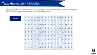 Texto dramático – Atividades
Encontra, na sopa de letras, os nomes de nove profissionais responsáveis pela
concretização de uma peça de teatro em palco.
1.
A Y M E N C E N A D O R G K B D G
D J K A D E R E C I S T A J S B T
T M T S O N O P L A S T A E W S K
L U M I N O T E C N I C O R D W J
C A Z F I G U R I N I S T A F D E
C L D C A R A C T E R I Z A D O R
B P A G N A T O R E S U J K L A G
J C O O I F E R T T G V X V R R S
N N M P P O N T O B N H U J K L F
Solução
 
