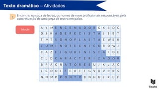 Texto dramático – Atividades
Encontra, na sopa de letras, os nomes de nove profissionais responsáveis pela
concretização de uma peça de teatro em palco.
1.
A Y M E N C E N A D O R G K B D G
D J K A D E R E C I S T A J S B T
T M T S O N O P L A S T A E W S K
L U M I N O T E C N I C O R D W J
C A Z F I G U R I N I S T A F D E
C L D C A R A C T E R I Z A D O R
B P A G N A T O R E S U J K L A G
J C O O I F E R T T G V X V R R S
N N M P P O N T O B N H U J K L F
Solução
 