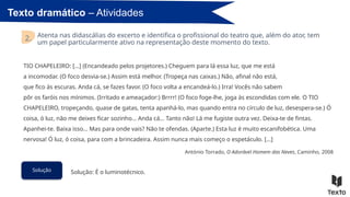 Texto dramático – Atividades
Atenta nas didascálias do excerto e identifica o profissional do teatro que, além do ator, tem
um papel particularmente ativo na representação deste momento do texto.
2.
Solução Solução: É o luminotécnico.
TIO CHAPELEIRO: […] (Encandeado pelos projetores.) Cheguem para lá essa luz, que me está
a incomodar. (O foco desvia-se.) Assim está melhor. (Tropeça nas caixas.) Não, afinal não está,
que fico às escuras. Anda cá, se fazes favor. (O foco volta a encandeá-lo.) Irra! Vocês não sabem
pôr os faróis nos mínimos. (Irritado e ameaçador:) Brrrr! (O foco foge-lhe, joga às escondidas com ele. O TIO
CHAPELEIRO, tropeçando, quase de gatas, tenta apanhá-lo, mas quando entra no círculo de luz, desespera-se.) Ó
coisa, ó luz, não me deixes ficar sozinho… Anda cá… Tanto não! Lá me fugiste outra vez. Deixa-te de fintas.
Apanhei-te. Baixa isso… Mas para onde vais? Não te ofendas. (Aparte.) Esta luz é muito escanifobética. Uma
nervosa! Ó luz, ó coisa, para com a brincadeira. Assim nunca mais começo o espetáculo. […]
António Torrado, O Adorável Homem das Neves, Caminho, 2008
 