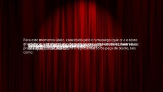 Para este momento único, concebido pelo dramaturgo (que cria o texto
dramático), contribuem os atores, claro, mas também muitos outros
profissionais que se dedicaram à representação da peça de teatro, tais
como:
o encenador, que dirige o espetáculo;
o cenógrafo, que faz os cenários;
o caracterizador, que maquilha os atores;
o figurinista, que cria o guarda-roupa;
o aderecista, responsável pelo vestuário e pelos acessórios decorativos;
o sonoplasta, responsável pelos efeitos sonoros;
o luminotécnico, responsável pela iluminação;
o ponto, que lê o texto em voz baixa para auxiliar os atores, caso estes
se esqueçam de uma fala.
 