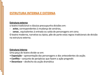ESTRUTURA INTERNA E EXTERNA

Estrutura externa
o teatro tradicional e clássico pressupunha divisões em:
- actos, correspondentes à mudança de cenários,
- cenas , equivalentes à entrada ou saída de personagens em cena.
O teatro moderno, narrativo ou épico, põe de parte estas regras tradicionais de divisão
na estrutura externa.



Estrutura interna
Uma peça de teatro divide-se em:
• Exposição – apresentação das personagens e dos antecedentes da acção.
• Conflito – conjunto de peripécias que fazem a ação progredir.
• Desenlace – desfecho da acção dramática
 