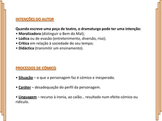 INTENÇÕES DO AUTOR

Quando escreve uma peça de teatro, o dramaturgo pode ter uma intenção:
• Moralizadora (distinguir o Bem do Mal);
• Lúdica ou de evasão (entretenimento, diversão, riso);
• Crítica em relação à sociedade do seu tempo;
• Didáctica (transmitir um ensinamento).



PROCESSOS DE CÓMICO

• Situação – o que a personagem faz é cómico e inesperado.

• Caráter – desadequação do perfil da personagem.

• Linguagem – recurso à ironia, ao calão… resultado num efeito cómico ou
ridículo.
 