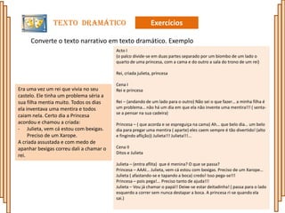 Texto Dramático                              Exercícios

     Converte o texto narrativo em texto dramático. Exemplo
                                         Acto I
                                         (o palco divide-se em duas partes separado por um biombo de um lado o
                                         quarto de uma princesa, com a cama e do outro a sala do trono de um rei)

                                         Rei, criada julieta, princesa

                                         Cena I
Era uma vez um rei que vivia no seu      Rei e princesa
castelo. Ele tinha um problema séria a
sua filha mentia muito. Todos os dias    Rei – (andando de um lado para o outro) Não sei o que fazer… a minha filha é
ela inventava uma mentira e todos        um problema… não há um dia em que ela não invente uma mentira!!! ( senta-
                                         se a pensar na sua cadeira)
caiam nela. Certo dia a Princesa
acordou e chamou a criada:               Princesa – ( que acorda e se espreguiça na cama) Ah… que belo dia… um belo
- Julieta, vem cá estou com bexigas.     dia para pregar uma mentira ( aparte) eles caem sempre é tão divertido! (alto
     Preciso de um Xarope.               e fingindo aflição)) Julieta!!! Julieta!!!...
A criada assustada e com medo de
apanhar bexigas correu dali a chamar o   Cena II
                                         Ditos e Julieta
rei.
                                         Julieta – (entra aflita) que é menina? O que se passa?
                                         Princesa – AAAI… Julieta, vem cá estou com bexigas. Preciso de um Xarope…
                                         Julieta ( afastando-se e tapando a boca) credo! Isso pega-se!!!
                                         Princesa – pois pega!... Preciso tanto de ajuda!!!
                                         Julieta – Vou já chamar o papá!! Deixe-se estar deitadinha! ( passa para o lado
                                         esquerdo a correr sem nunca destapar a boca. A princesa ri-se quando ela
                                         sai.)
 