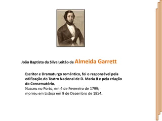 João Baptista da Silva Leitão de Almeida      Garrett
  Escritor e Dramaturgo romântico, foi o responsável pela
  edificação do Teatro Nacional de D. Maria II e pela criação
  do Conservatório.
  Nasceu no Porto, em 4 de Fevereiro de 1799;
  morreu em Lisboa em 9 de Dezembro de 1854.
 