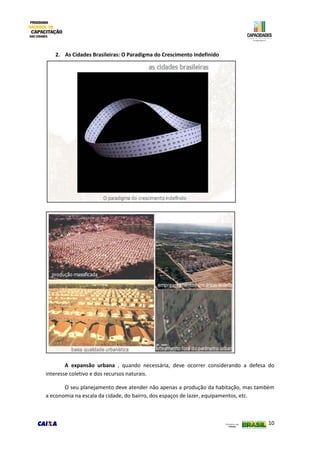 10
2. As Cidades Brasileiras: O Paradigma do Crescimento Indefinido
A expansão urbana , quando necessária, deve ocorrer considerando a defesa do
interesse coletivo e dos recursos naturais.
O seu planejamento deve atender não apenas a produção da habitação, mas também
a economia na escala da cidade, do bairro, dos espaços de lazer, equipamentos, etc.
 