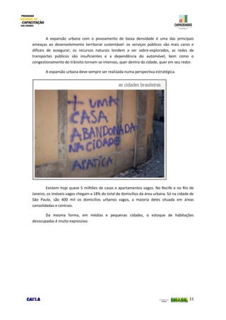 11
A expansão urbana com o povoamento de baixa densidade é uma das principais
ameaças ao desenvolvimento territorial sustentável: os serviços públicos são mais caros e
difíceis de assegurar; os recursos naturais tendem a ser sobre-explorados, as redes de
transportes públicos são insuficientes e a dependência do automóvel, bem como o
congestionamento do trânsito tornam-se intensos, quer dentro da cidade, quer em seu redor.
A expansão urbana deve sempre ser realizada numa perspectiva estratégica.
Existem hoje quase 5 milhões de casas e apartamentos vagos. No Recife e no Rio de
Janeiro, os imóveis vagos chegam a 18% do total de domicílios da área urbana. Só na cidade de
São Paulo, são 400 mil os domicílios urbanos vagos, a maioria deles situada em áreas
consolidadas e centrais.
Da mesma forma, em médias e pequenas cidades, o estoque de habitações
desocupadas é muito expressivo.
 